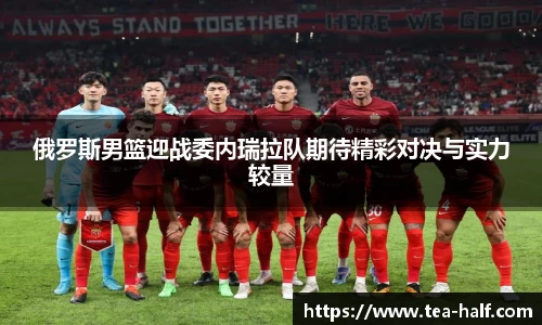 俄罗斯男篮迎战委内瑞拉队期待精彩对决与实力较量