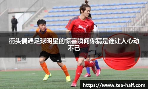 街头偶遇足球明星的惊喜瞬间你猜是谁让人心动不已