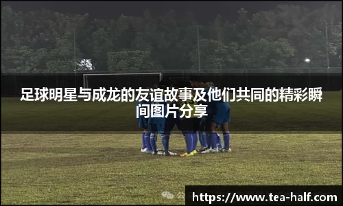 足球明星与成龙的友谊故事及他们共同的精彩瞬间图片分享